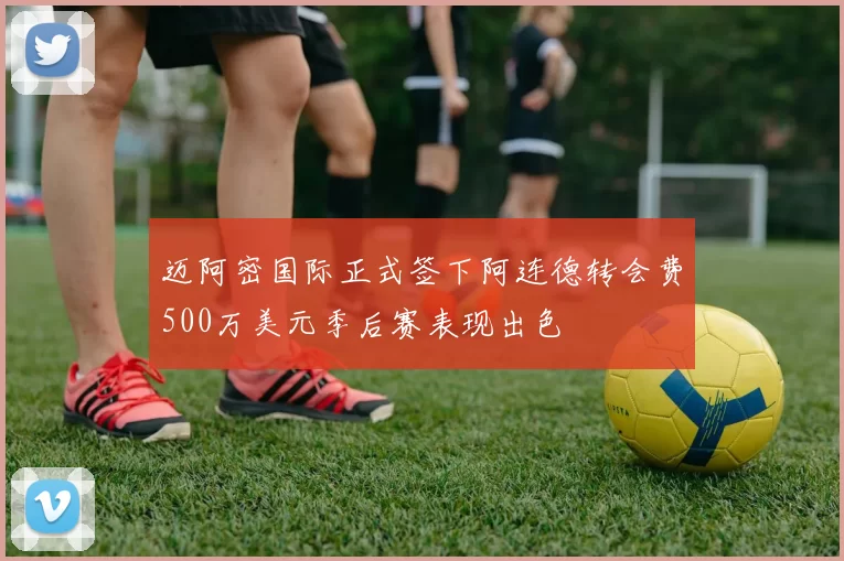 迈阿密国际正式签下阿连德转会费500万美元季后赛表现出色