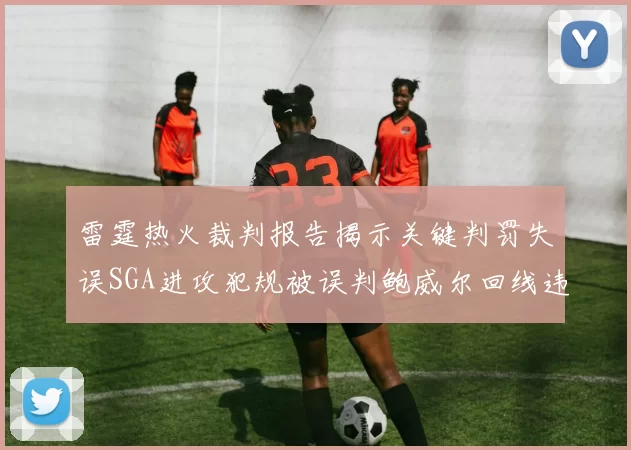 雷霆热火裁判报告揭示关键判罚失误SGA进攻犯规被误判鲍威尔回线违例未被吹罚