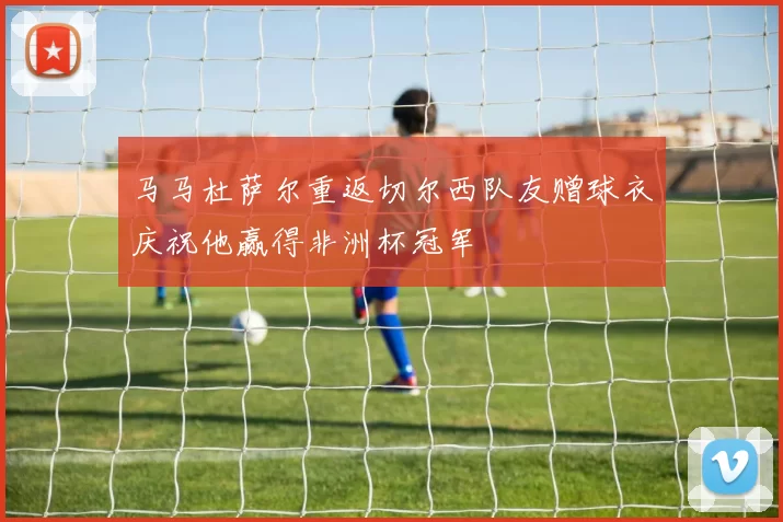 马马杜萨尔重返切尔西队友赠球衣庆祝他赢得非洲杯冠军
