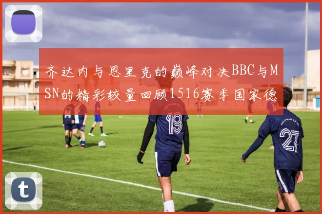 齐达内与恩里克的巅峰对决BBC与MSN的精彩较量回顾1516赛季国家德比