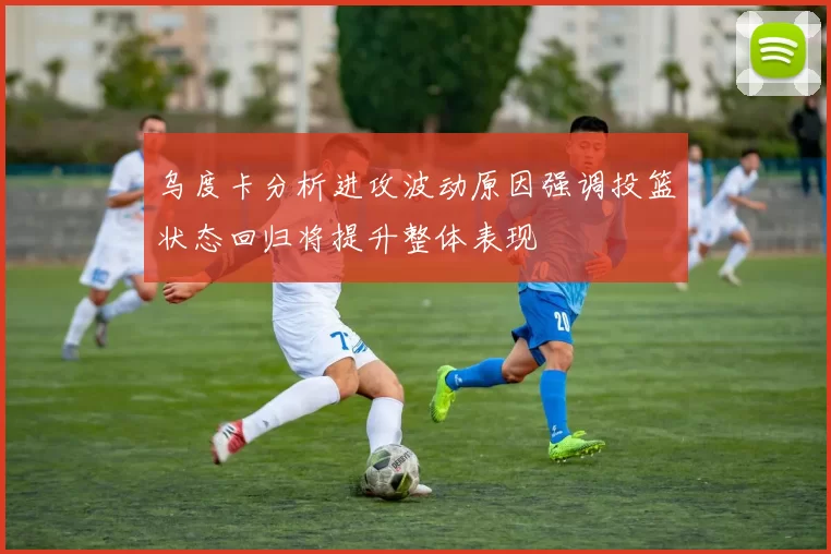 乌度卡分析进攻波动原因强调投篮状态回归将提升整体表现