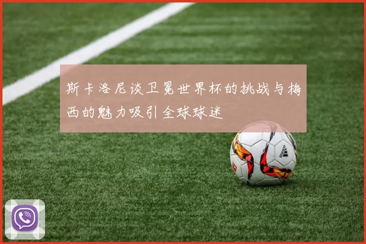 斯卡洛尼谈卫冕世界杯的挑战与梅西的魅力吸引全球球迷