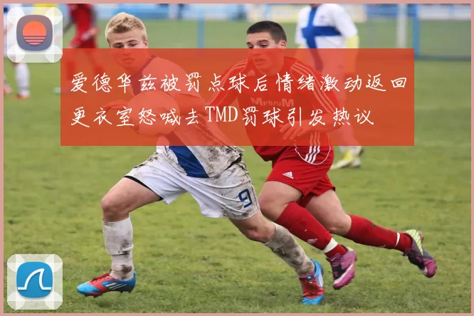 爱德华兹被罚点球后情绪激动返回更衣室怒喊去TMD罚球引发热议