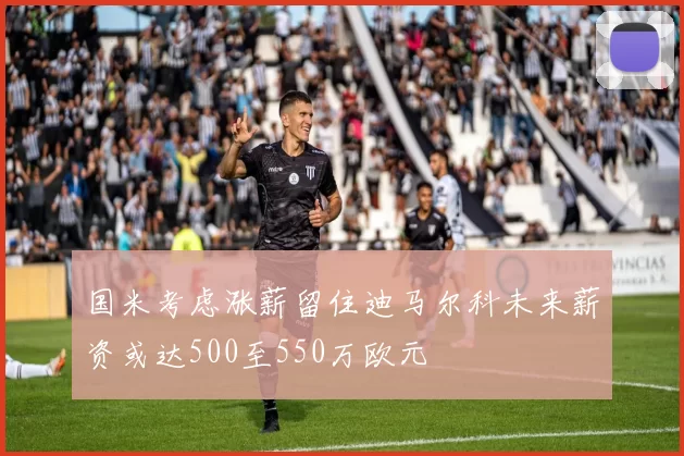 国米考虑涨薪留住迪马尔科未来薪资或达500至550万欧元