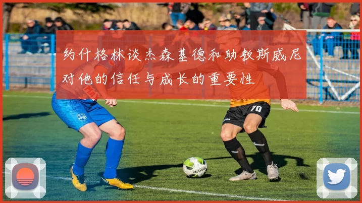 约什格林谈杰森基德和助教斯威尼对他的信任与成长的重要性